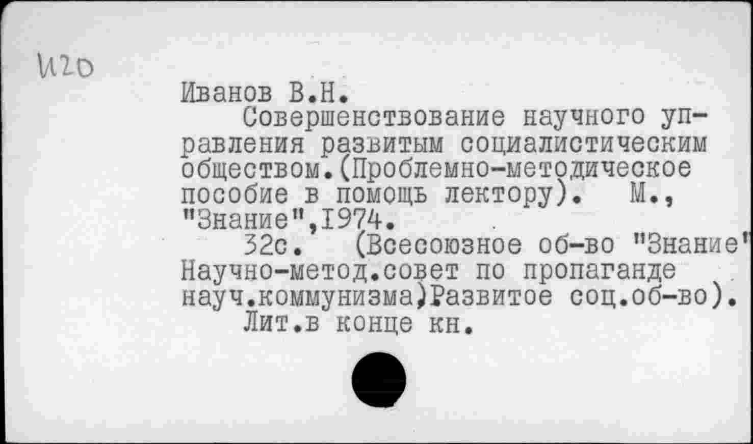 ﻿1лго
Иванов В.Н.
Совершенствование научного управления развитым социалистическим обществом.(Проблемно-методическое пособие в помощь лектору). М., "Знание”,1974.
32с. (Всесоюзное об-во "Знание’ Научно-метод.совет по пропаганде науч.коммунизма)Развитое соц.об-во).
Лит.в конце кн.